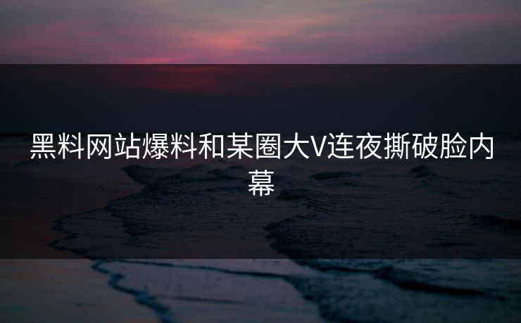 黑料网站爆料和某圈大V连夜撕破脸内幕