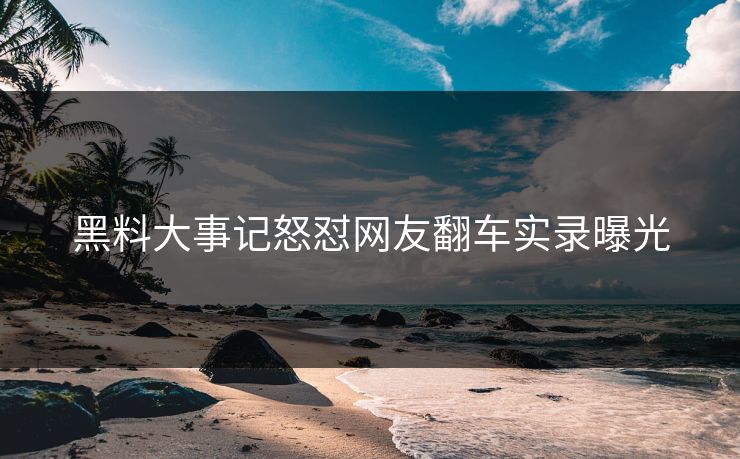 黑料大事记怒怼网友翻车实录曝光