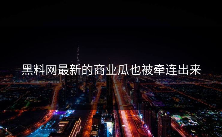 黑料网最新的商业瓜也被牵连出来