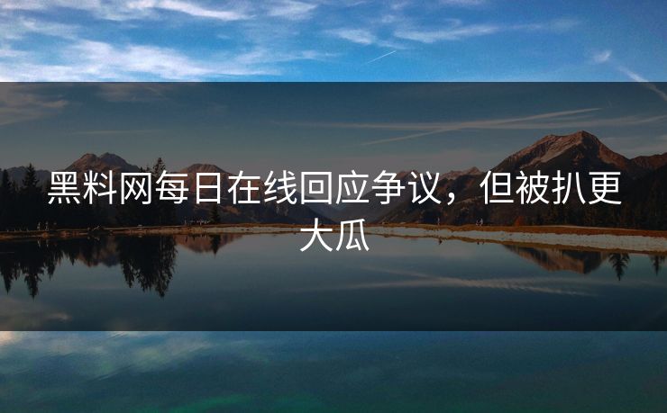 黑料网每日在线回应争议，但被扒更大瓜