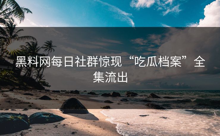 黑料网每日社群惊现“吃瓜档案”全集流出