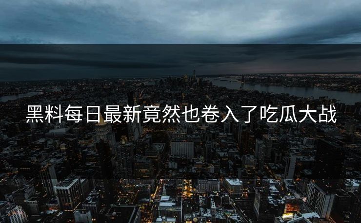 黑料每日最新竟然也卷入了吃瓜大战
