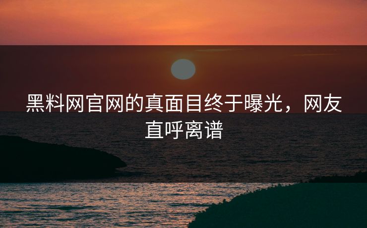 黑料网官网的真面目终于曝光，网友直呼离谱
