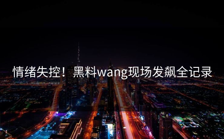 情绪失控！黑料wang现场发飙全记录