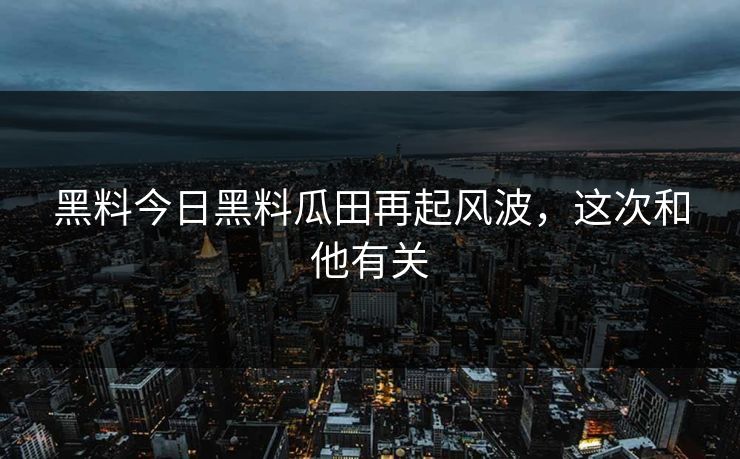 黑料今日黑料瓜田再起风波，这次和他有关