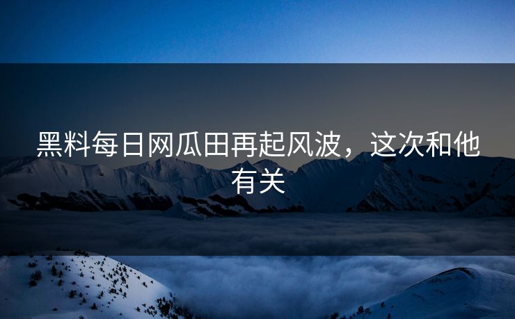 黑料每日网瓜田再起风波，这次和他有关