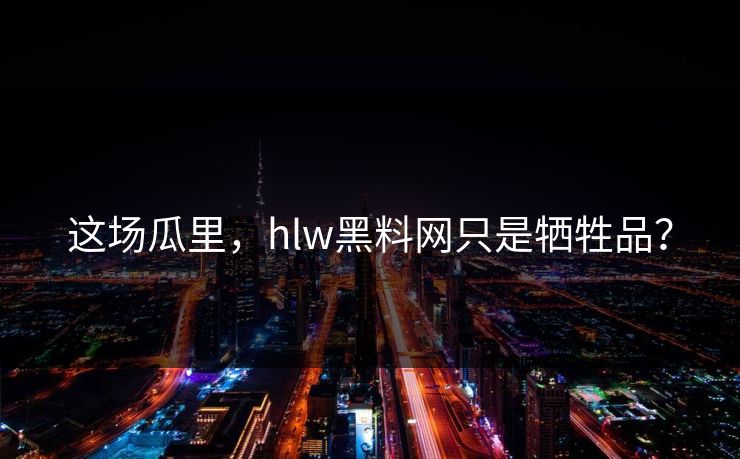 这场瓜里，hlw黑料网只是牺牲品？
