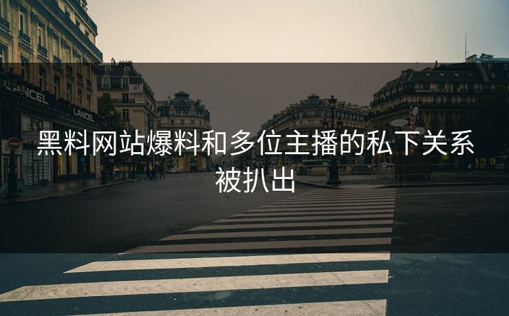 黑料网站爆料和多位主播的私下关系被扒出