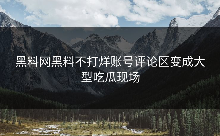 黑料网黑料不打烊账号评论区变成大型吃瓜现场