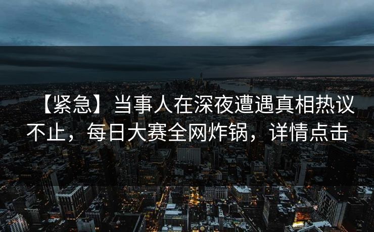 【紧急】当事人在深夜遭遇真相热议不止，每日大赛全网炸锅，详情点击