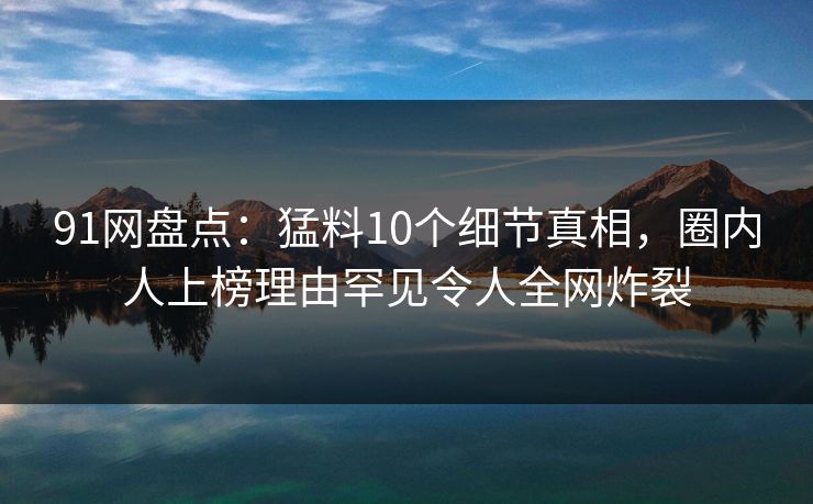 91网盘点：猛料10个细节真相，圈内人上榜理由罕见令人全网炸裂