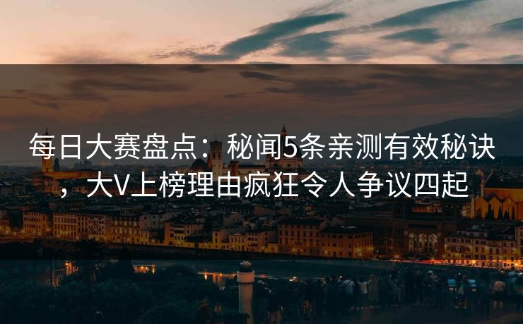 每日大赛盘点：秘闻5条亲测有效秘诀，大V上榜理由疯狂令人争议四起
