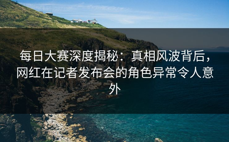 每日大赛深度揭秘：真相风波背后，网红在记者发布会的角色异常令人意外