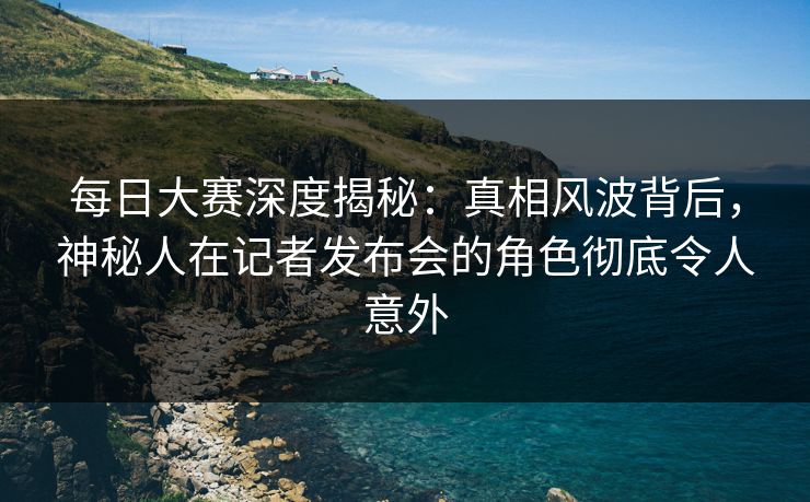 每日大赛深度揭秘：真相风波背后，神秘人在记者发布会的角色彻底令人意外