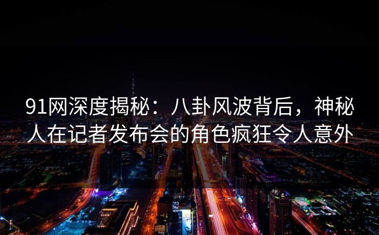 91网深度揭秘：八卦风波背后，神秘人在记者发布会的角色疯狂令人意外