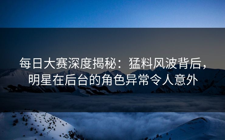 每日大赛深度揭秘：猛料风波背后，明星在后台的角色异常令人意外