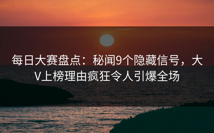 每日大赛盘点：秘闻9个隐藏信号，大V上榜理由疯狂令人引爆全场