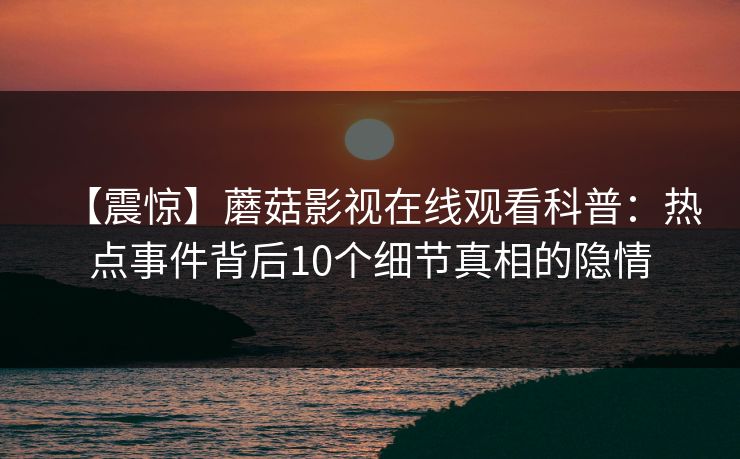 【震惊】蘑菇影视在线观看科普：热点事件背后10个细节真相的隐情