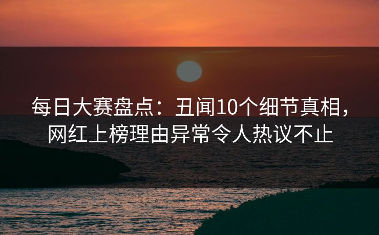 每日大赛盘点：丑闻10个细节真相，网红上榜理由异常令人热议不止