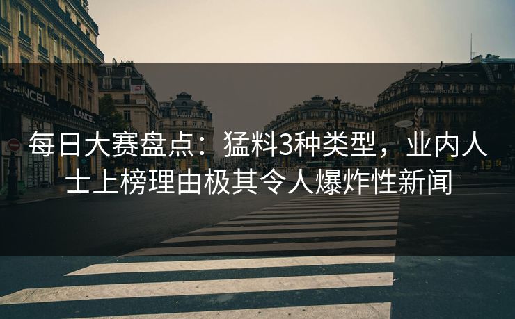 每日大赛盘点：猛料3种类型，业内人士上榜理由极其令人爆炸性新闻