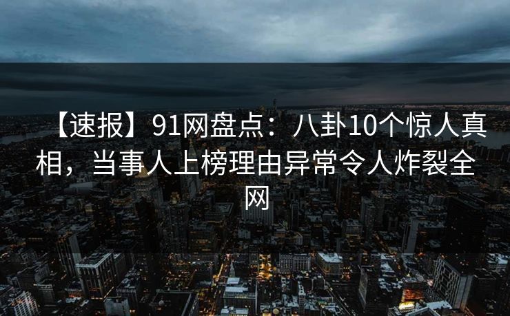 【速报】91网盘点：八卦10个惊人真相，当事人上榜理由异常令人炸裂全网