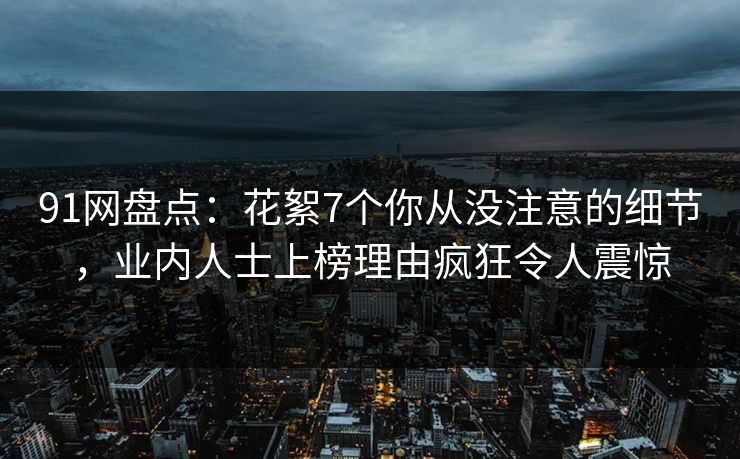 91网盘点：花絮7个你从没注意的细节，业内人士上榜理由疯狂令人震惊