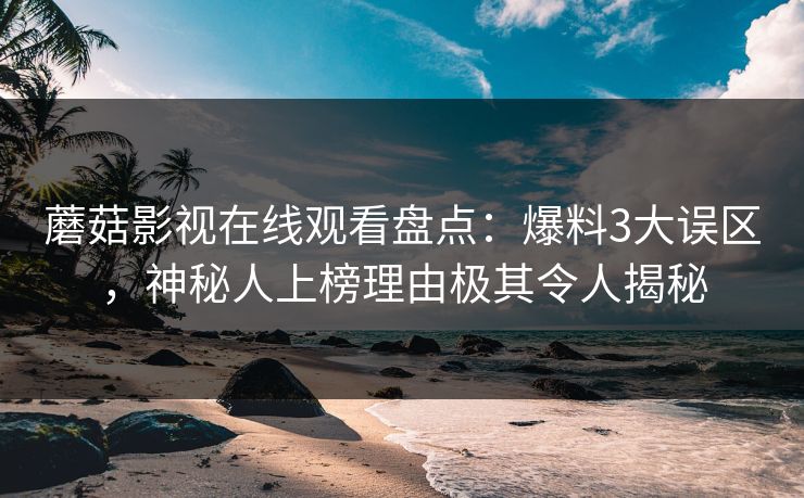 蘑菇影视在线观看盘点：爆料3大误区，神秘人上榜理由极其令人揭秘