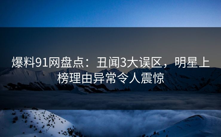 爆料91网盘点：丑闻3大误区，明星上榜理由异常令人震惊
