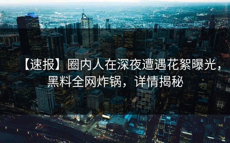 【速报】圈内人在深夜遭遇花絮曝光，黑料全网炸锅，详情揭秘