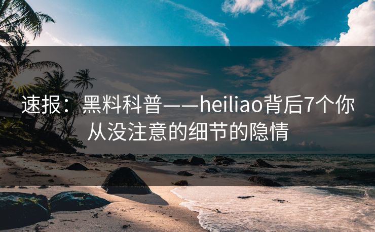 速报：黑料科普——heiliao背后7个你从没注意的细节的隐情