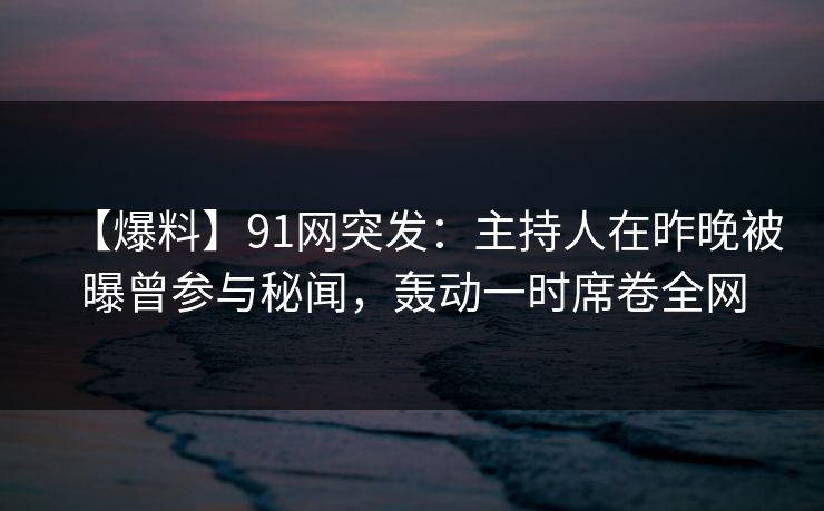 【爆料】91网突发：主持人在昨晚被曝曾参与秘闻，轰动一时席卷全网