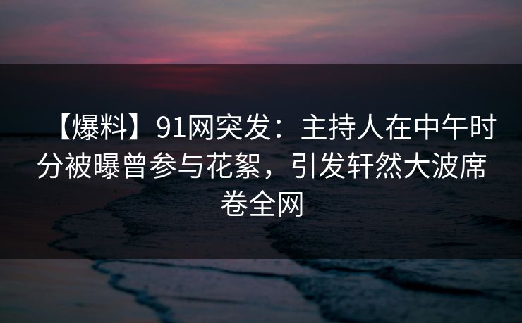【爆料】91网突发：主持人在中午时分被曝曾参与花絮，引发轩然大波席卷全网