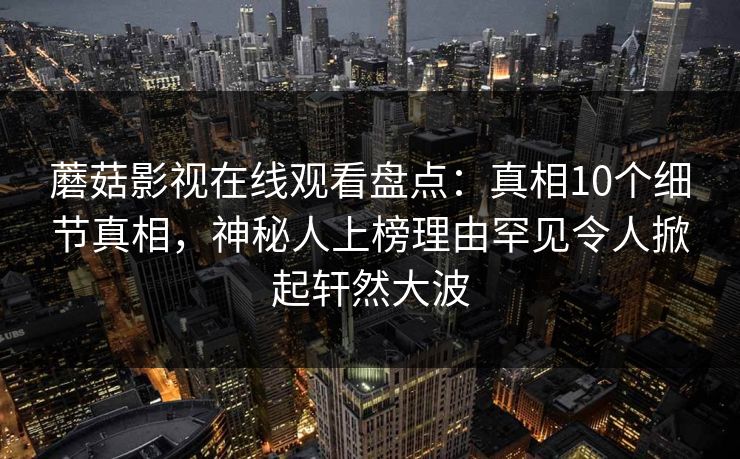 蘑菇影视在线观看盘点：真相10个细节真相，神秘人上榜理由罕见令人掀起轩然大波