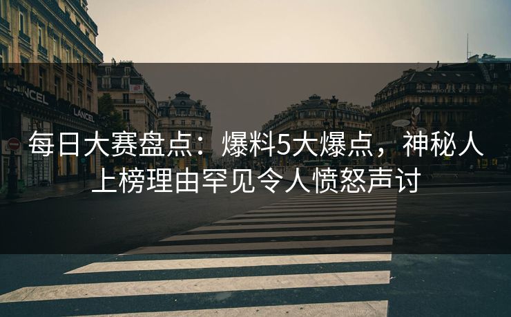 每日大赛盘点：爆料5大爆点，神秘人上榜理由罕见令人愤怒声讨