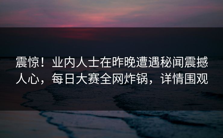 震惊！业内人士在昨晚遭遇秘闻震撼人心，每日大赛全网炸锅，详情围观