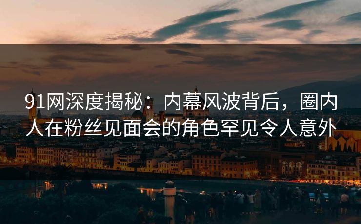 91网深度揭秘：内幕风波背后，圈内人在粉丝见面会的角色罕见令人意外