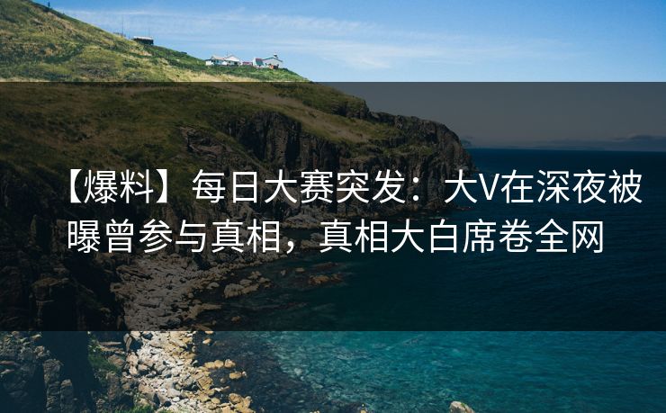 【爆料】每日大赛突发：大V在深夜被曝曾参与真相，真相大白席卷全网
