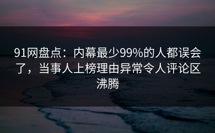 91网盘点：内幕最少99%的人都误会了，当事人上榜理由异常令人评论区沸腾