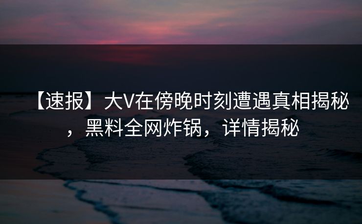 【速报】大V在傍晚时刻遭遇真相揭秘，黑料全网炸锅，详情揭秘