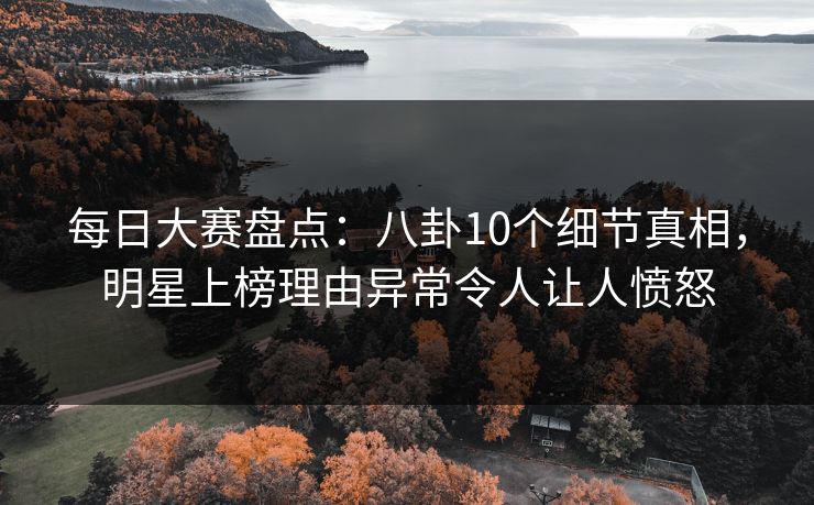 每日大赛盘点：八卦10个细节真相，明星上榜理由异常令人让人愤怒