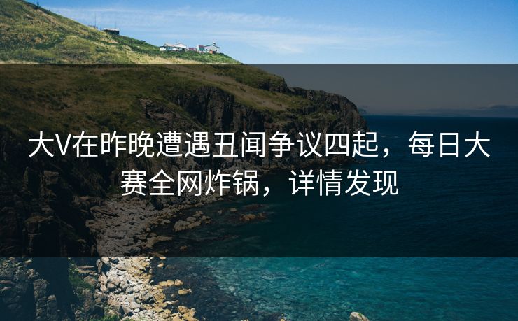 大V在昨晚遭遇丑闻争议四起，每日大赛全网炸锅，详情发现