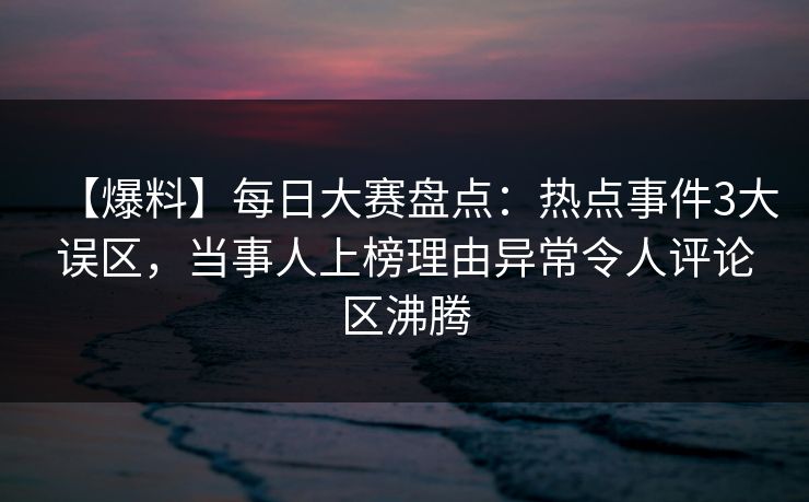 【爆料】每日大赛盘点：热点事件3大误区，当事人上榜理由异常令人评论区沸腾
