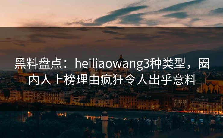 黑料盘点：heiliaowang3种类型，圈内人上榜理由疯狂令人出乎意料