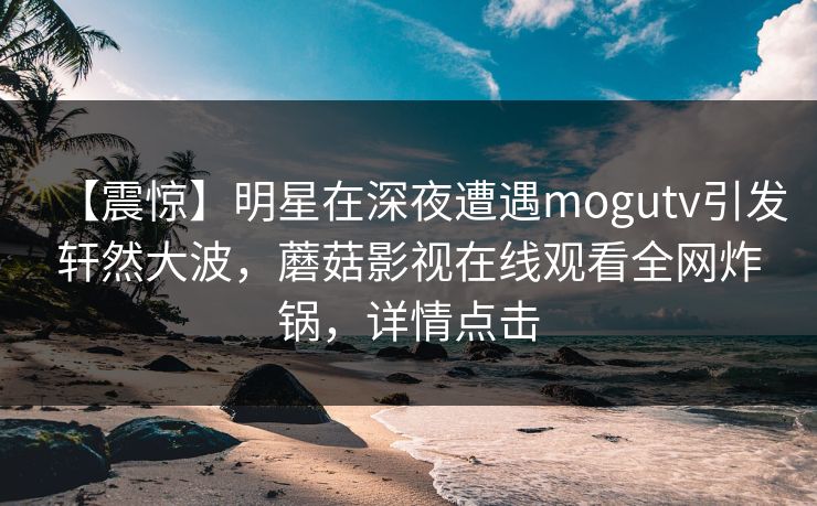 【震惊】明星在深夜遭遇mogutv引发轩然大波，蘑菇影视在线观看全网炸锅，详情点击