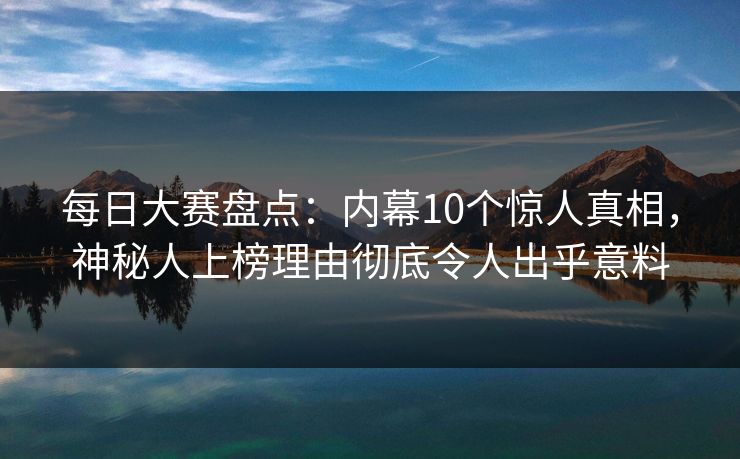 每日大赛盘点：内幕10个惊人真相，神秘人上榜理由彻底令人出乎意料