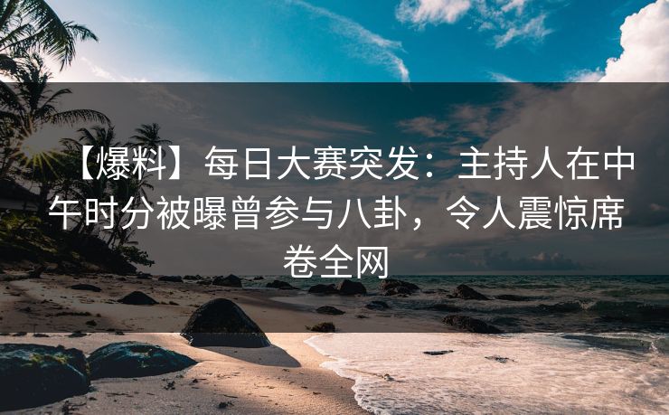 【爆料】每日大赛突发：主持人在中午时分被曝曾参与八卦，令人震惊席卷全网