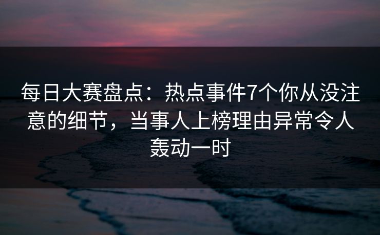 每日大赛盘点：热点事件7个你从没注意的细节，当事人上榜理由异常令人轰动一时