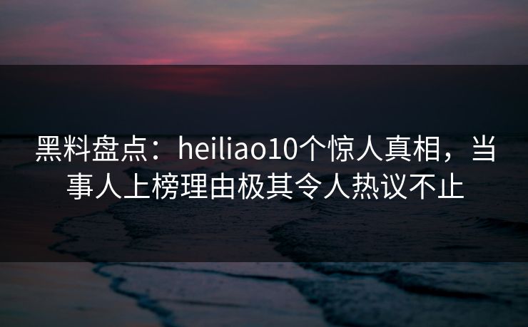 黑料盘点：heiliao10个惊人真相，当事人上榜理由极其令人热议不止