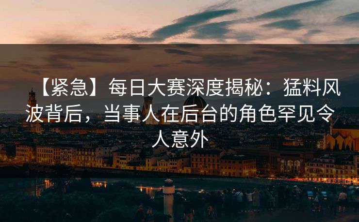 【紧急】每日大赛深度揭秘：猛料风波背后，当事人在后台的角色罕见令人意外