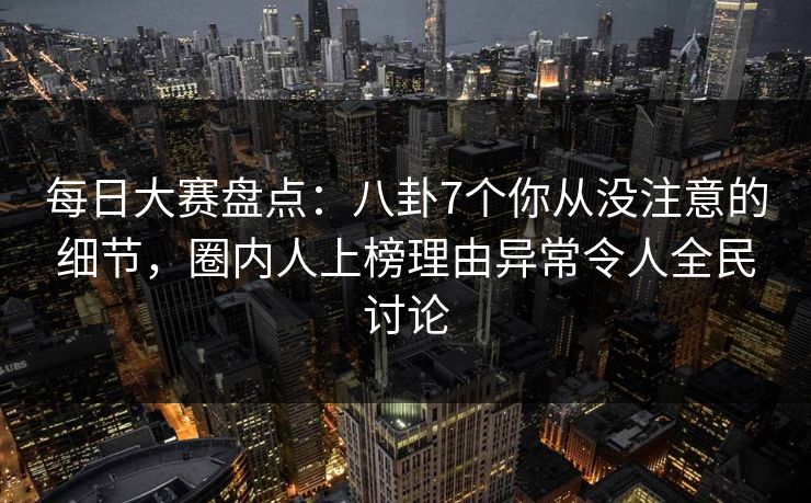 每日大赛盘点：八卦7个你从没注意的细节，圈内人上榜理由异常令人全民讨论